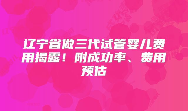 辽宁省做三代试管婴儿费用揭露！附成功率、费用预估