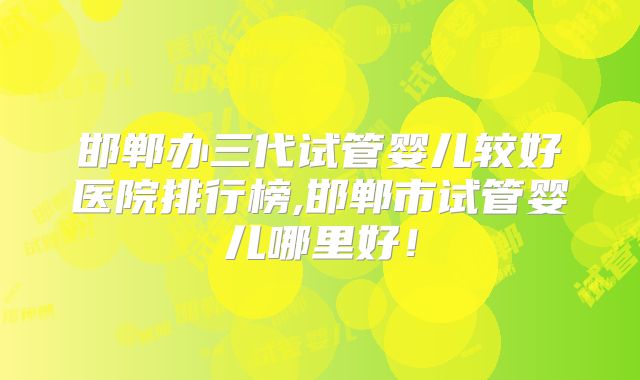 邯郸办三代试管婴儿较好医院排行榜,邯郸市试管婴儿哪里好！