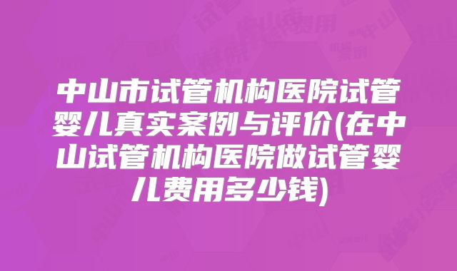 中山市试管机构医院试管婴儿真实案例与评价(在中山试管机构医院做试管婴儿费用多少钱)
