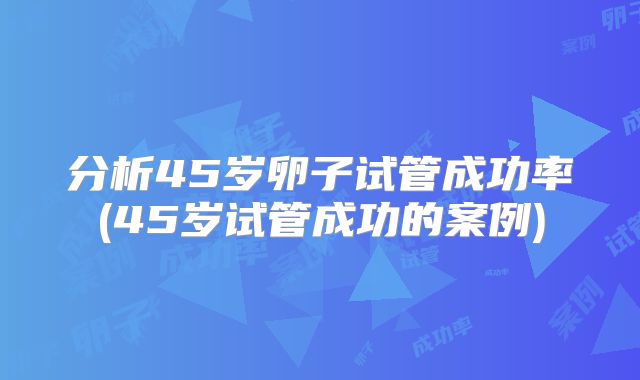 分析45岁卵子试管成功率(45岁试管成功的案例)