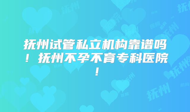 抚州试管私立机构靠谱吗！抚州不孕不育专科医院！