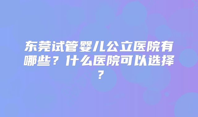 东莞试管婴儿公立医院有哪些?什么医院可以选择?