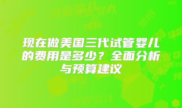 现在做美国三代试管婴儿的费用是多少？全面分析与预算建议