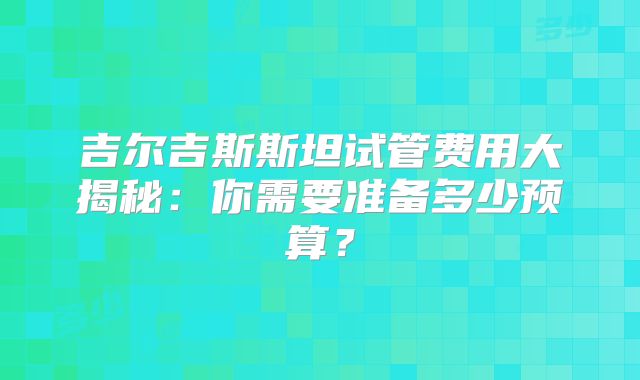 吉尔吉斯斯坦试管费用大揭秘：你需要准备多少预算？
