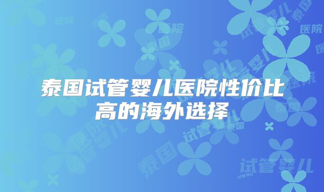 泰国试管婴儿医院性价比高的海外选择
