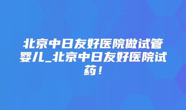 北京中日友好医院做试管婴儿_北京中日友好医院试药！