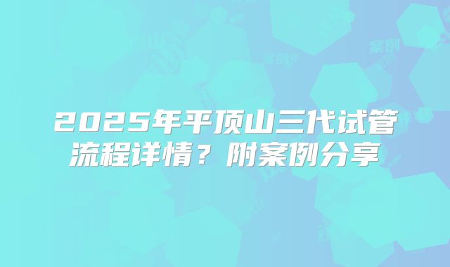 2025年平顶山三代试管流程详情？附案例分享