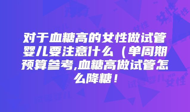 对于血糖高的女性做试管婴儿要注意什么（单周期预算参考,血糖高做试管怎么降糖！