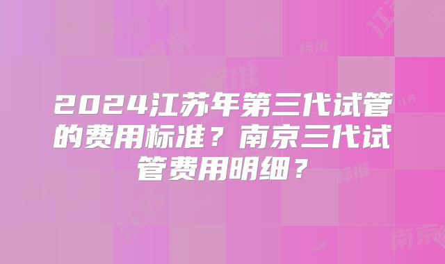 2024江苏年第三代试管的费用标准？南京三代试管费用明细？
