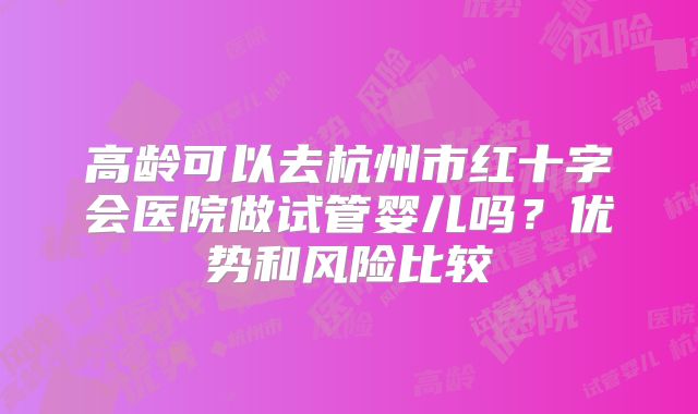 高龄可以去杭州市红十字会医院做试管婴儿吗？优势和风险比较