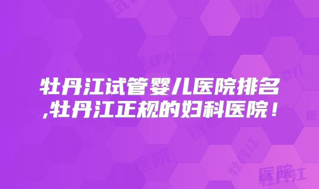 牡丹江试管婴儿医院排名,牡丹江正规的妇科医院!