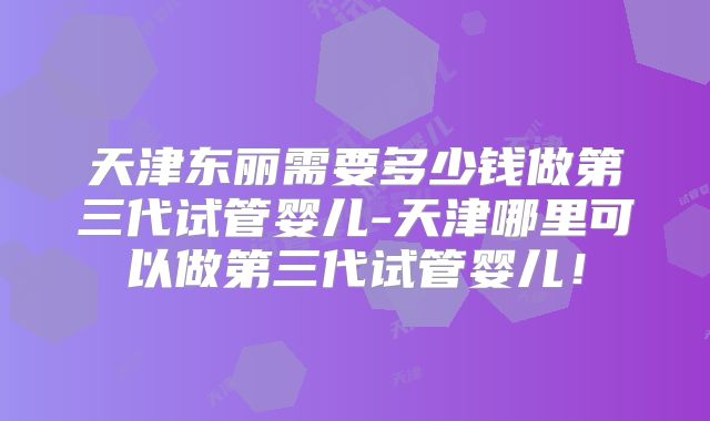 天津东丽需要多少钱做第三代试管婴儿-天津哪里可以做第三代试管婴儿！