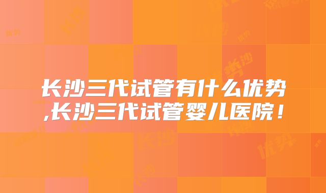 长沙三代试管有什么优势,长沙三代试管婴儿医院！