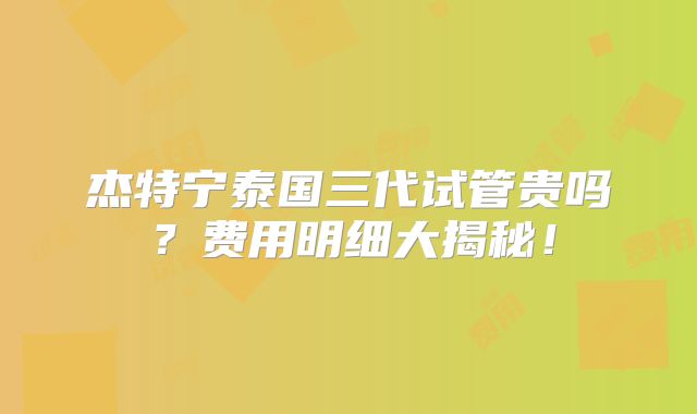 杰特宁泰国三代试管贵吗？费用明细大揭秘！