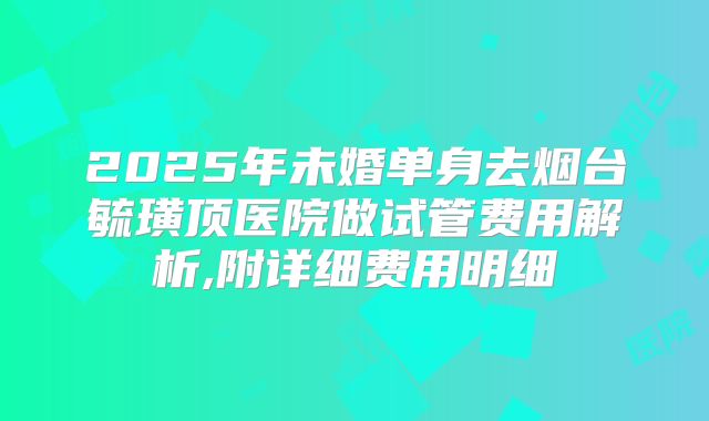 2025年未婚单身去烟台毓璜顶医院做试管费用解析,附详细费用明细