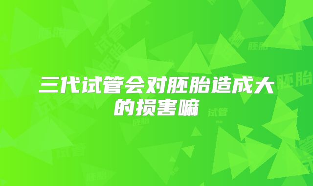 三代试管会对胚胎造成大的损害嘛