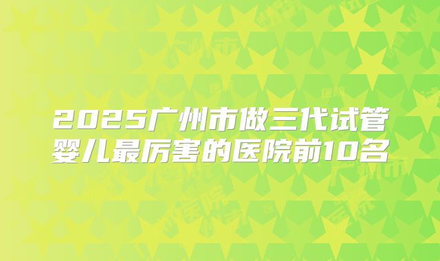 2025广州市做三代试管婴儿最厉害的医院前10名