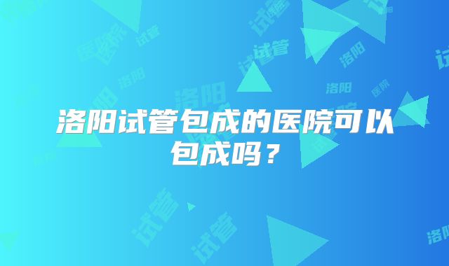 洛阳试管包成的医院可以包成吗？