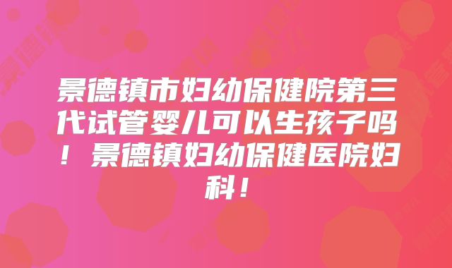 景德镇市妇幼保健院第三代试管婴儿可以生孩子吗！景德镇妇幼保健医院妇科！