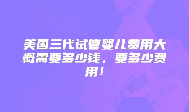 美国三代试管婴儿费用大概需要多少钱，要多少费用！