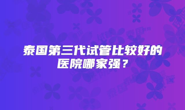 泰国第三代试管比较好的医院哪家强？