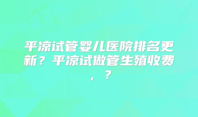 平凉试管婴儿医院排名更新？平凉试做管生殖收费，？