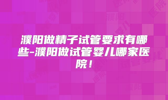 濮阳做精子试管要求有哪些-濮阳做试管婴儿哪家医院！
