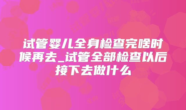 试管婴儿全身检查完啥时候再去_试管全部检查以后接下去做什么