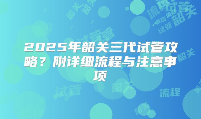 2025年韶关三代试管攻略？附详细流程与注意事项