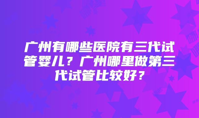 广州有哪些医院有三代试管婴儿？广州哪里做第三代试管比较好？