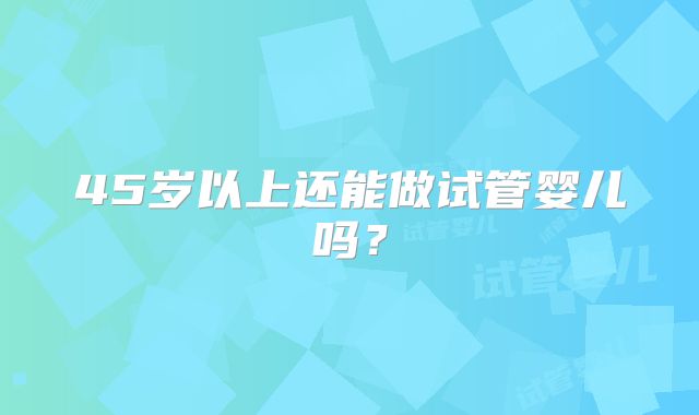 45岁以上还能做试管婴儿吗？
