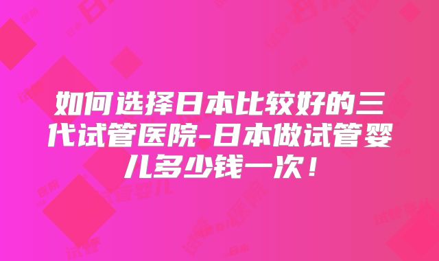 如何选择日本比较好的三代试管医院-日本做试管婴儿多少钱一次！
