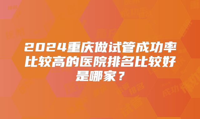 2024重庆做试管成功率比较高的医院排名比较好是哪家?