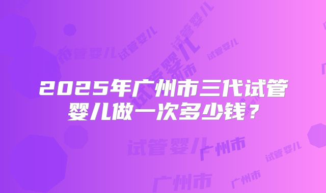 2025年广州市三代试管婴儿做一次多少钱？