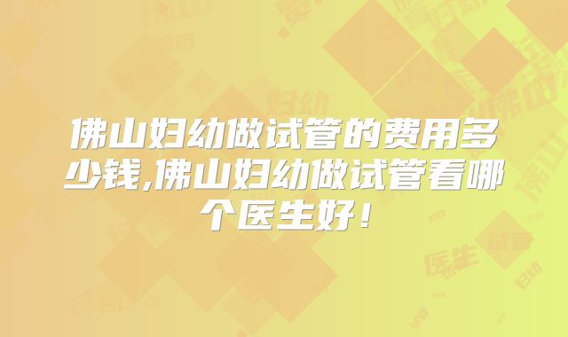 佛山妇幼做试管的费用多少钱,佛山妇幼做试管看哪个医生好！