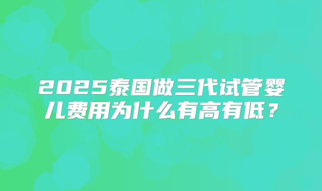 2025泰国做三代试管婴儿费用为什么有高有低？