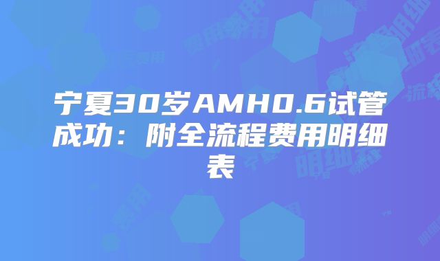 宁夏30岁AMH0.6试管成功：附全流程费用明细表