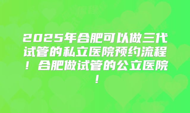 2025年合肥可以做三代试管的私立医院预约流程！合肥做试管的公立医院！