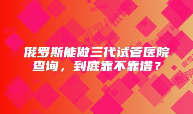俄罗斯能做三代试管医院查询,到底靠不靠谱?