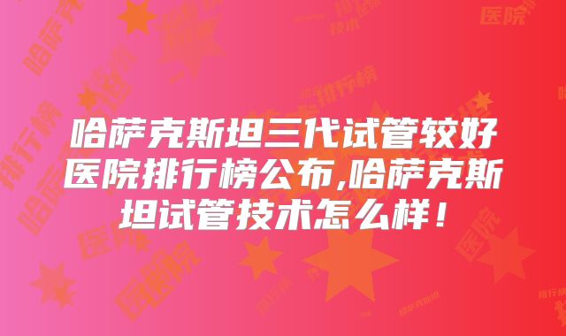 哈萨克斯坦三代试管较好医院排行榜公布,哈萨克斯坦试管技术怎么样！