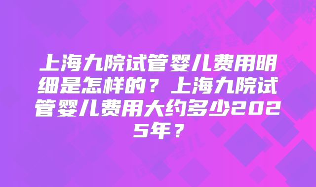上海九院试管婴儿费用明细是怎样的？上海九院试管婴儿费用大约多少2025年？