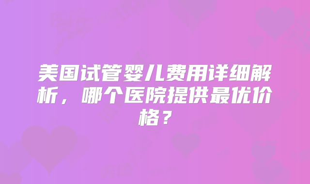 美国试管婴儿费用详细解析,哪个医院提供最优价格?