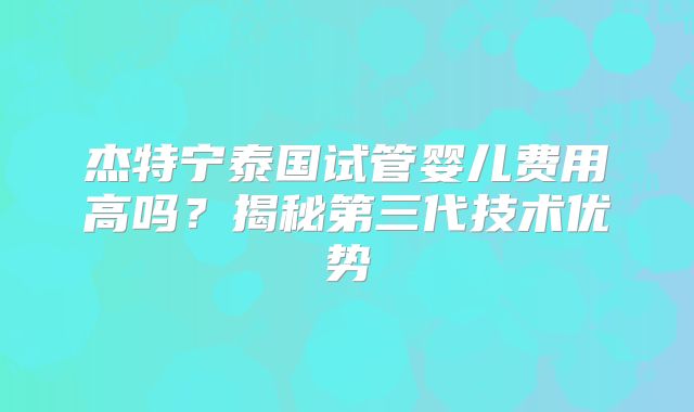 杰特宁泰国试管婴儿费用高吗？揭秘第三代技术优势