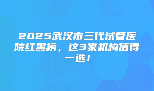 2025武汉市三代试管医院红黑榜,这3家机构值得一选!