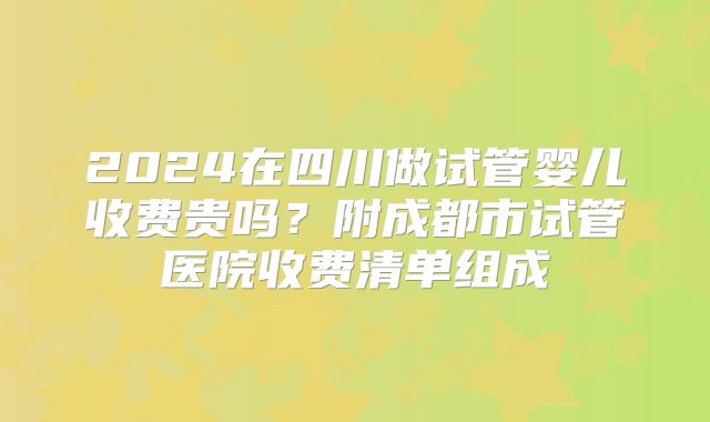 2024在四川做试管婴儿收费贵吗？附成都市试管医院收费清单组成