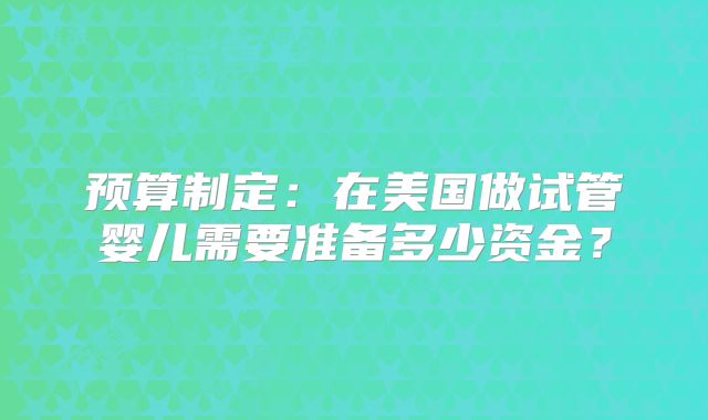 预算制定:在美国做试管婴儿需要准备多少资金?