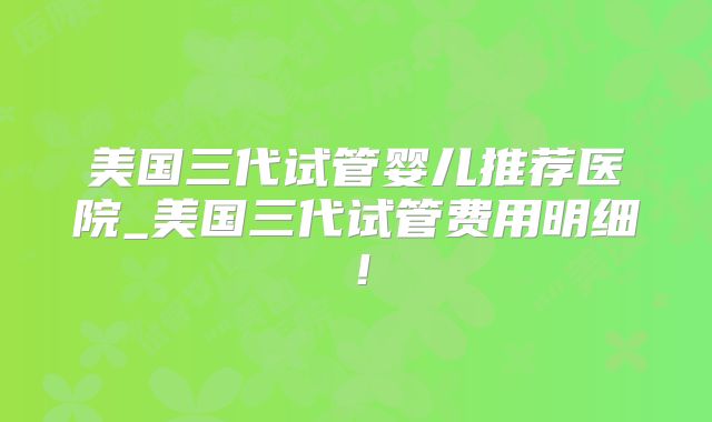 美国三代试管婴儿推荐医院_美国三代试管费用明细！