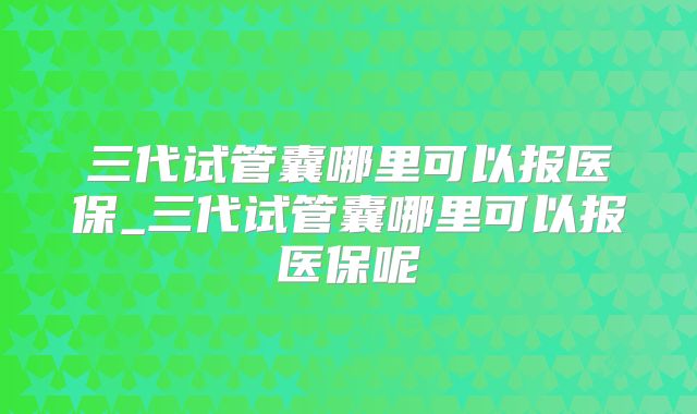 三代试管囊哪里可以报医保_三代试管囊哪里可以报医保呢