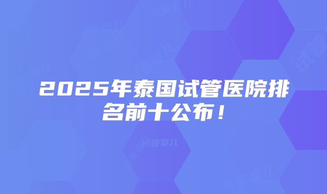 2025年泰国试管医院排名前十公布!