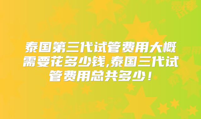 泰国第三代试管费用大概需要花多少钱,泰国三代试管费用总共多少!